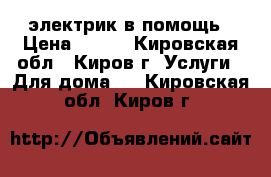 электрик в помощь › Цена ­ 500 - Кировская обл., Киров г. Услуги » Для дома   . Кировская обл.,Киров г.